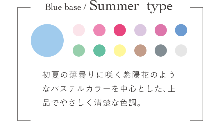 Blue base / Summer  type 初夏の薄曇りに咲く紫陽花のようなパステルカラーを中心とした、上品でやさしく清楚な色調。