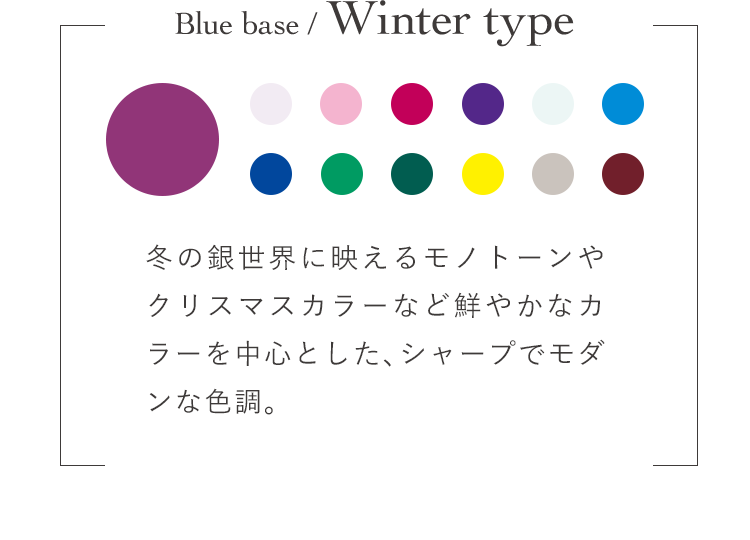 Blue base / Winter type 冬の銀世界に映えるモノトーンやクリスマスカラーなど鮮やかなカラーを中心とした、シャープでモダンな色調。